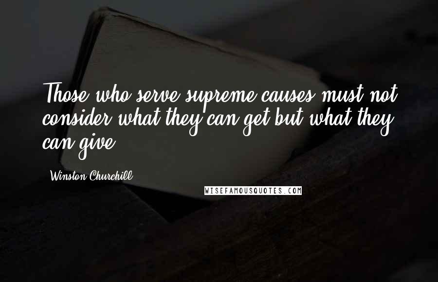 Winston Churchill Quotes: Those who serve supreme causes must not consider what they can get but what they can give.