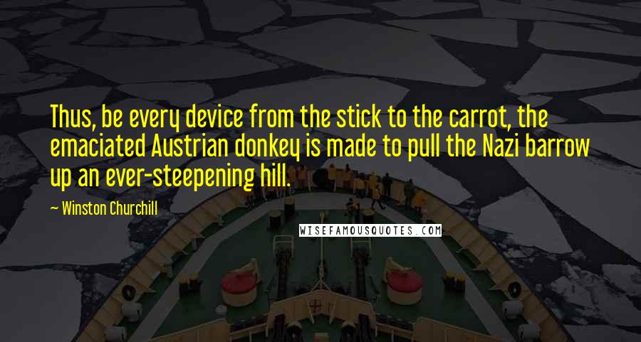 Winston Churchill Quotes: Thus, be every device from the stick to the carrot, the emaciated Austrian donkey is made to pull the Nazi barrow up an ever-steepening hill.