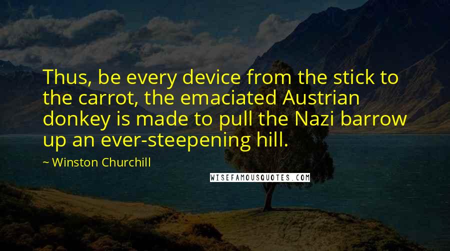 Winston Churchill Quotes: Thus, be every device from the stick to the carrot, the emaciated Austrian donkey is made to pull the Nazi barrow up an ever-steepening hill.