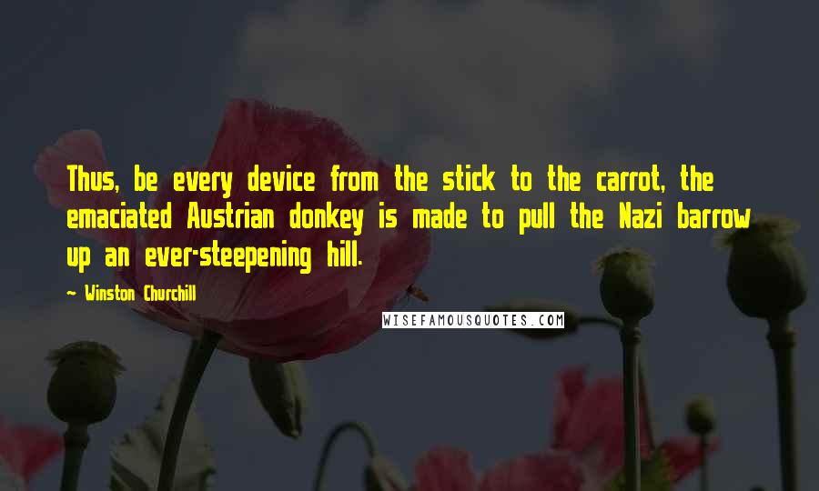 Winston Churchill Quotes: Thus, be every device from the stick to the carrot, the emaciated Austrian donkey is made to pull the Nazi barrow up an ever-steepening hill.