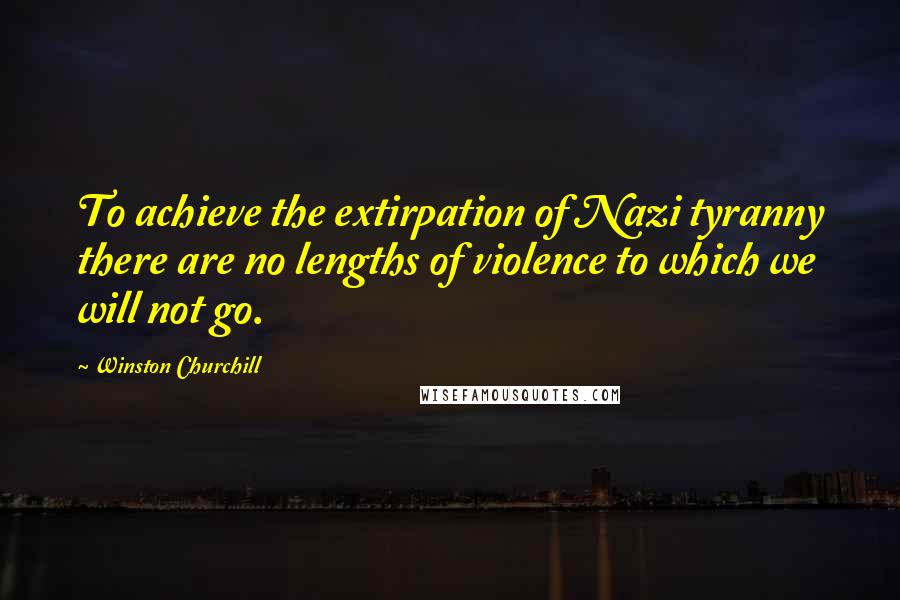 Winston Churchill Quotes: To achieve the extirpation of Nazi tyranny there are no lengths of violence to which we will not go.