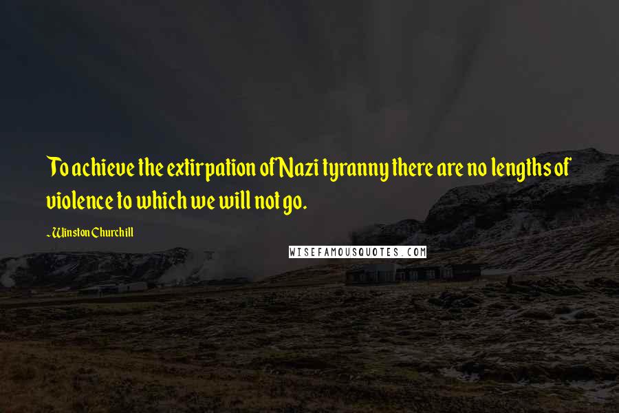 Winston Churchill Quotes: To achieve the extirpation of Nazi tyranny there are no lengths of violence to which we will not go.