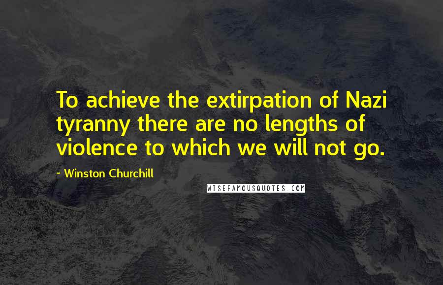Winston Churchill Quotes: To achieve the extirpation of Nazi tyranny there are no lengths of violence to which we will not go.