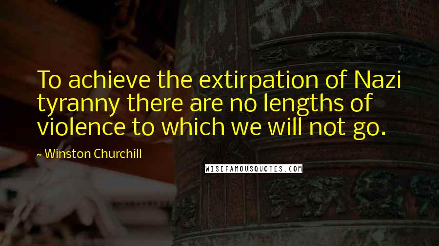 Winston Churchill Quotes: To achieve the extirpation of Nazi tyranny there are no lengths of violence to which we will not go.