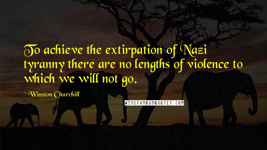 Winston Churchill Quotes: To achieve the extirpation of Nazi tyranny there are no lengths of violence to which we will not go.