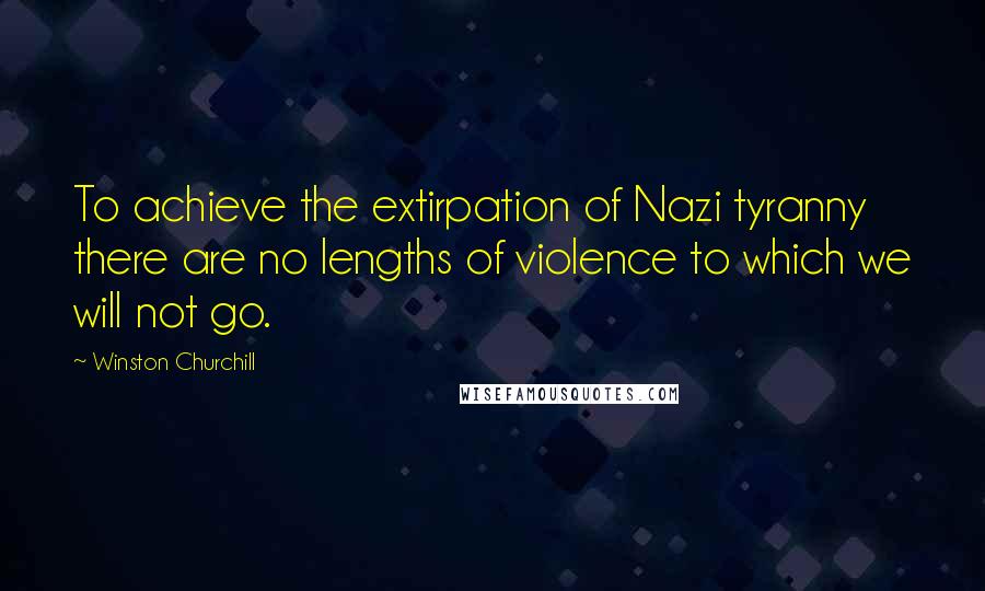 Winston Churchill Quotes: To achieve the extirpation of Nazi tyranny there are no lengths of violence to which we will not go.