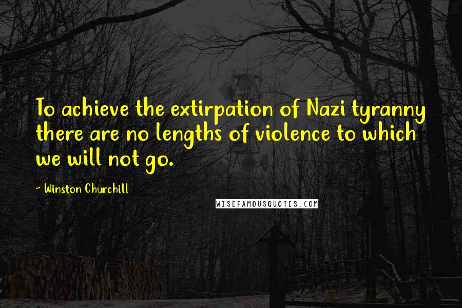 Winston Churchill Quotes: To achieve the extirpation of Nazi tyranny there are no lengths of violence to which we will not go.