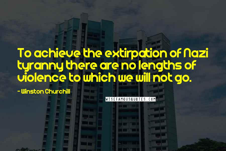 Winston Churchill Quotes: To achieve the extirpation of Nazi tyranny there are no lengths of violence to which we will not go.