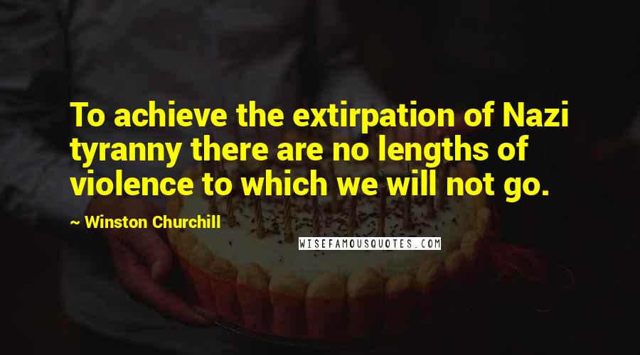 Winston Churchill Quotes: To achieve the extirpation of Nazi tyranny there are no lengths of violence to which we will not go.