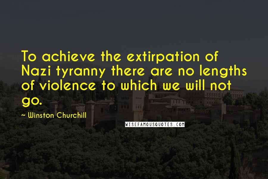 Winston Churchill Quotes: To achieve the extirpation of Nazi tyranny there are no lengths of violence to which we will not go.