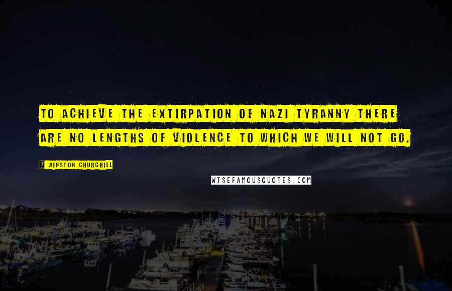 Winston Churchill Quotes: To achieve the extirpation of Nazi tyranny there are no lengths of violence to which we will not go.