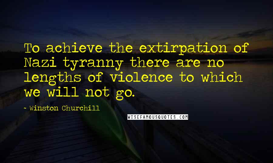 Winston Churchill Quotes: To achieve the extirpation of Nazi tyranny there are no lengths of violence to which we will not go.