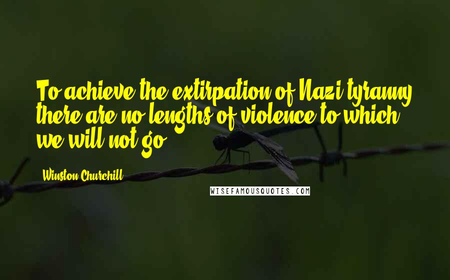 Winston Churchill Quotes: To achieve the extirpation of Nazi tyranny there are no lengths of violence to which we will not go.