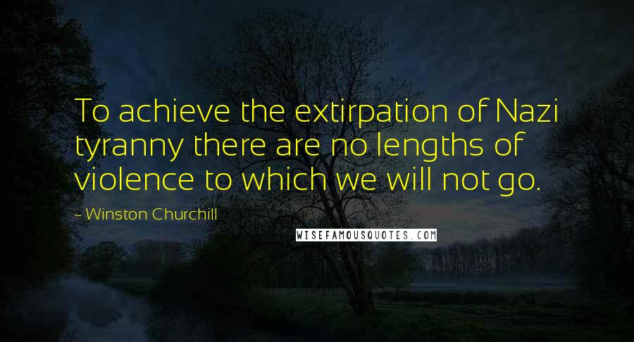 Winston Churchill Quotes: To achieve the extirpation of Nazi tyranny there are no lengths of violence to which we will not go.