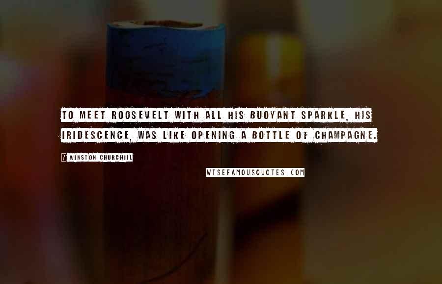 Winston Churchill Quotes: To meet Roosevelt with all his buoyant sparkle, his iridescence, was like opening a bottle of champagne.