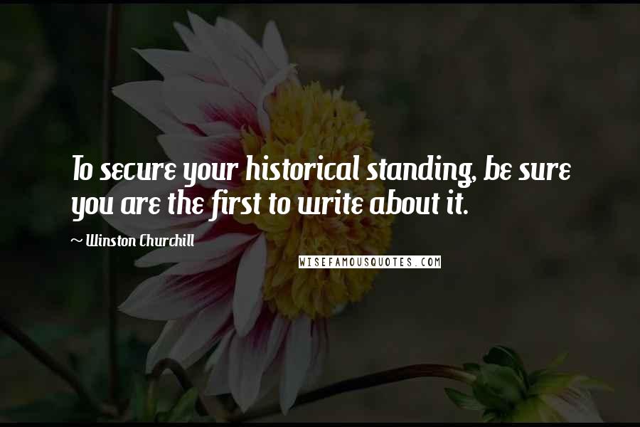 Winston Churchill Quotes: To secure your historical standing, be sure you are the first to write about it.