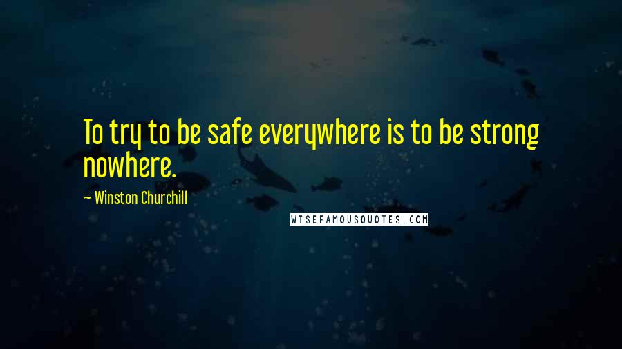 Winston Churchill Quotes: To try to be safe everywhere is to be strong nowhere.