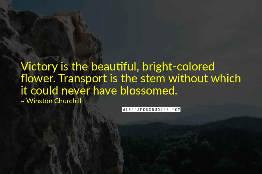 Winston Churchill Quotes: Victory is the beautiful, bright-colored flower. Transport is the stem without which it could never have blossomed.