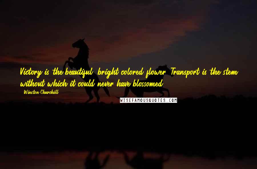 Winston Churchill Quotes: Victory is the beautiful, bright-colored flower. Transport is the stem without which it could never have blossomed.