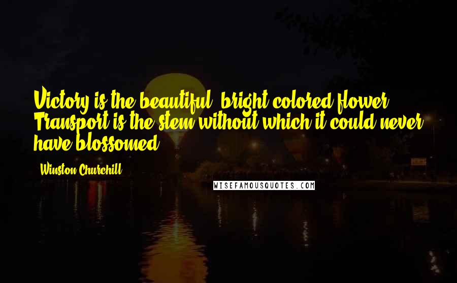 Winston Churchill Quotes: Victory is the beautiful, bright-colored flower. Transport is the stem without which it could never have blossomed.