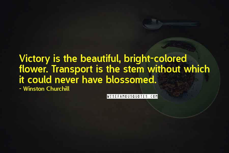 Winston Churchill Quotes: Victory is the beautiful, bright-colored flower. Transport is the stem without which it could never have blossomed.