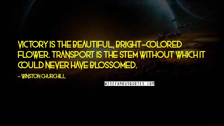 Winston Churchill Quotes: Victory is the beautiful, bright-colored flower. Transport is the stem without which it could never have blossomed.