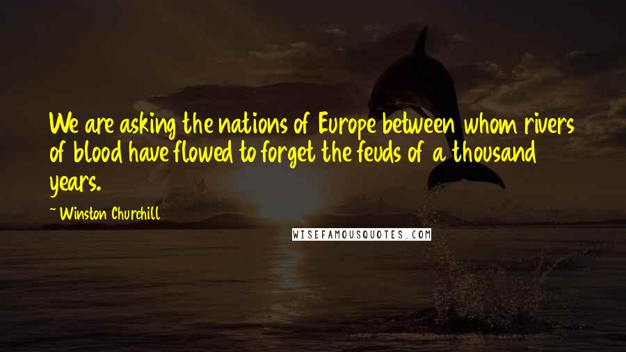 Winston Churchill Quotes: We are asking the nations of Europe between whom rivers of blood have flowed to forget the feuds of a thousand years.