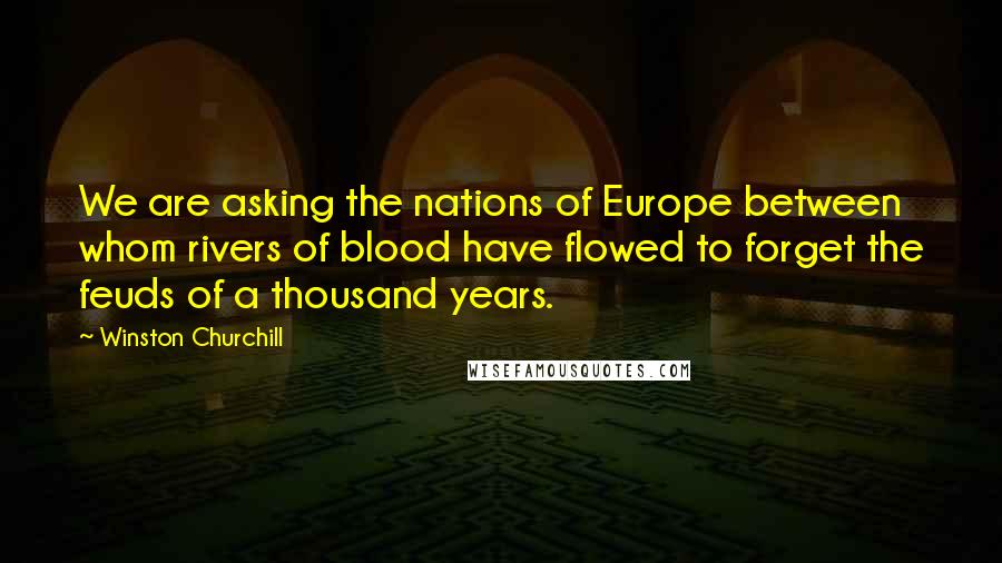 Winston Churchill Quotes: We are asking the nations of Europe between whom rivers of blood have flowed to forget the feuds of a thousand years.