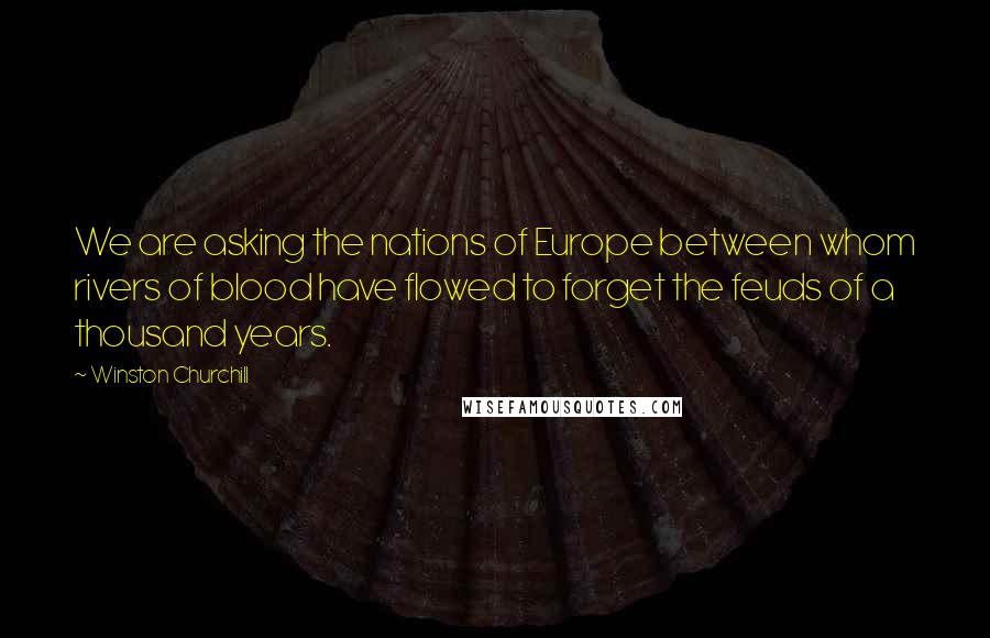 Winston Churchill Quotes: We are asking the nations of Europe between whom rivers of blood have flowed to forget the feuds of a thousand years.