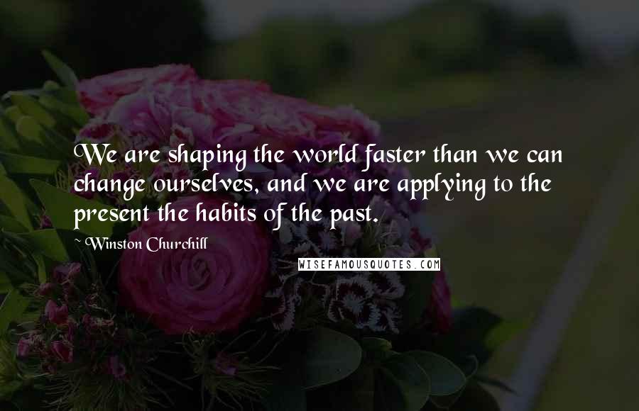 Winston Churchill Quotes: We are shaping the world faster than we can change ourselves, and we are applying to the present the habits of the past.