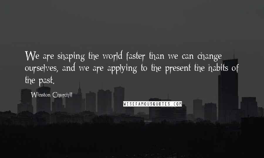 Winston Churchill Quotes: We are shaping the world faster than we can change ourselves, and we are applying to the present the habits of the past.