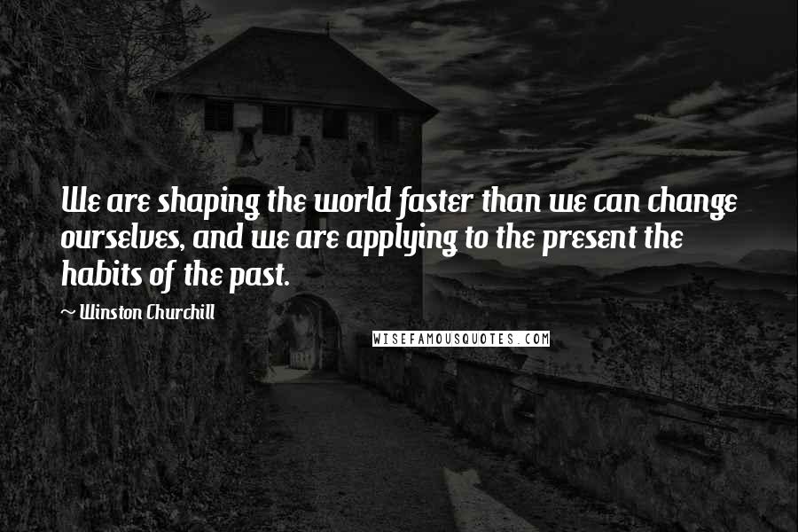 Winston Churchill Quotes: We are shaping the world faster than we can change ourselves, and we are applying to the present the habits of the past.