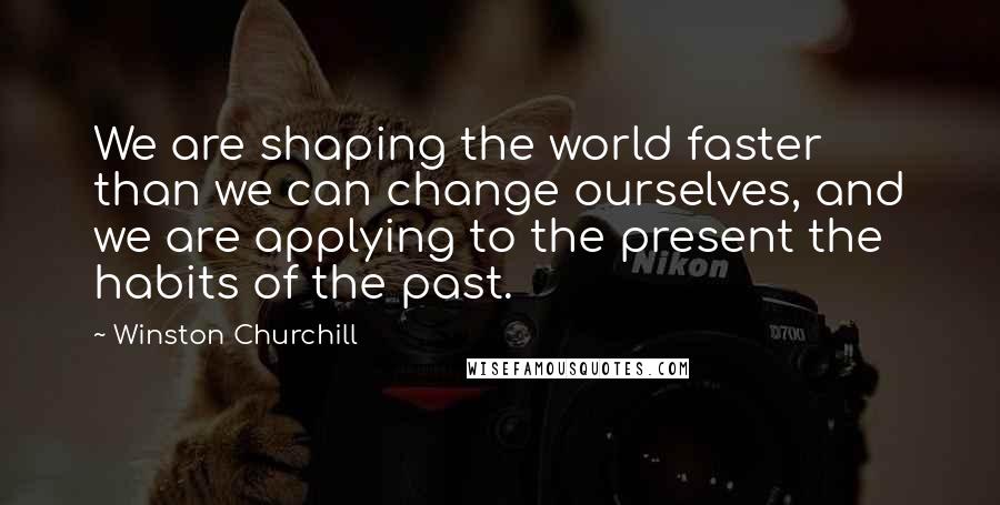 Winston Churchill Quotes: We are shaping the world faster than we can change ourselves, and we are applying to the present the habits of the past.