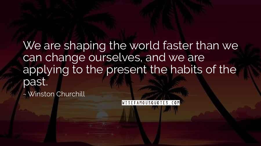 Winston Churchill Quotes: We are shaping the world faster than we can change ourselves, and we are applying to the present the habits of the past.