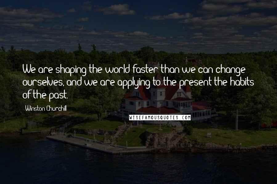 Winston Churchill Quotes: We are shaping the world faster than we can change ourselves, and we are applying to the present the habits of the past.