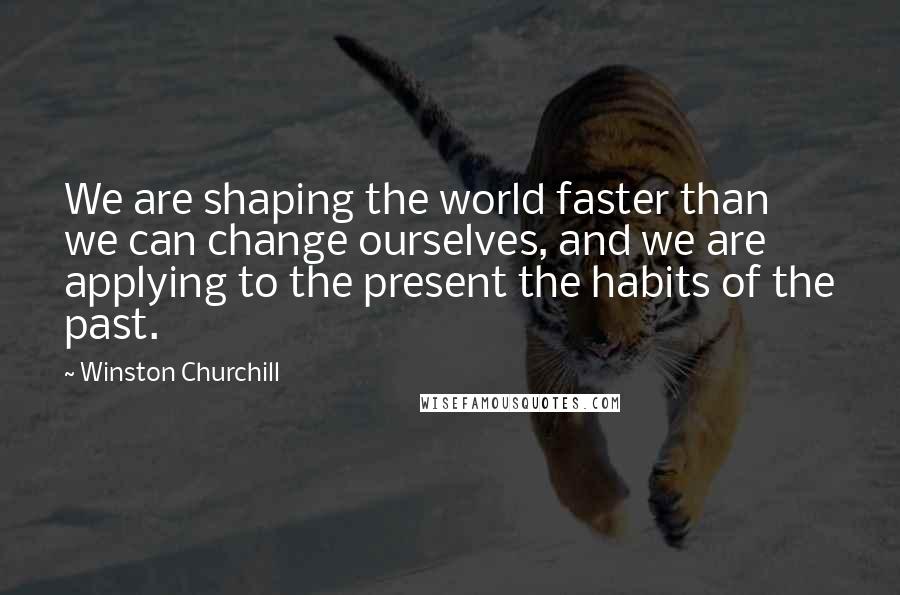 Winston Churchill Quotes: We are shaping the world faster than we can change ourselves, and we are applying to the present the habits of the past.