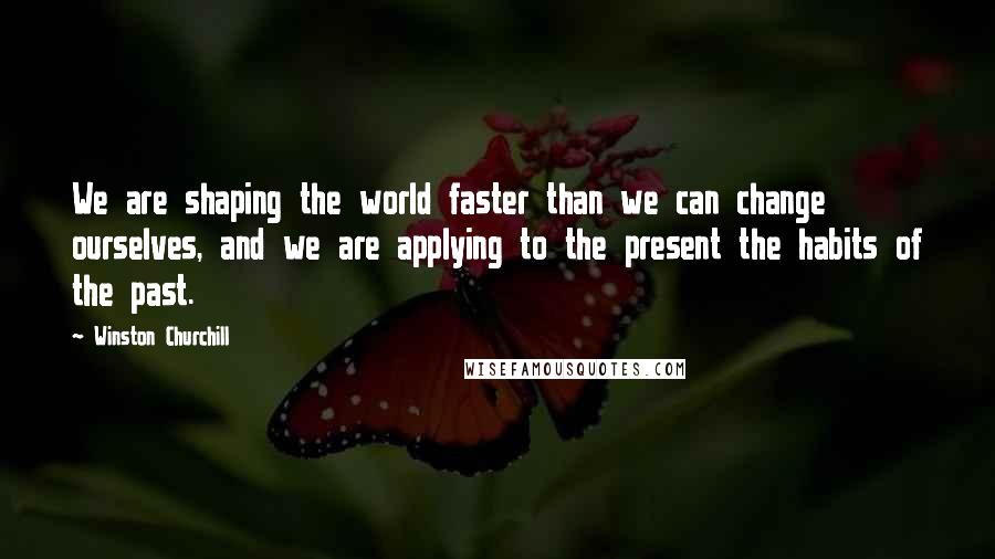 Winston Churchill Quotes: We are shaping the world faster than we can change ourselves, and we are applying to the present the habits of the past.