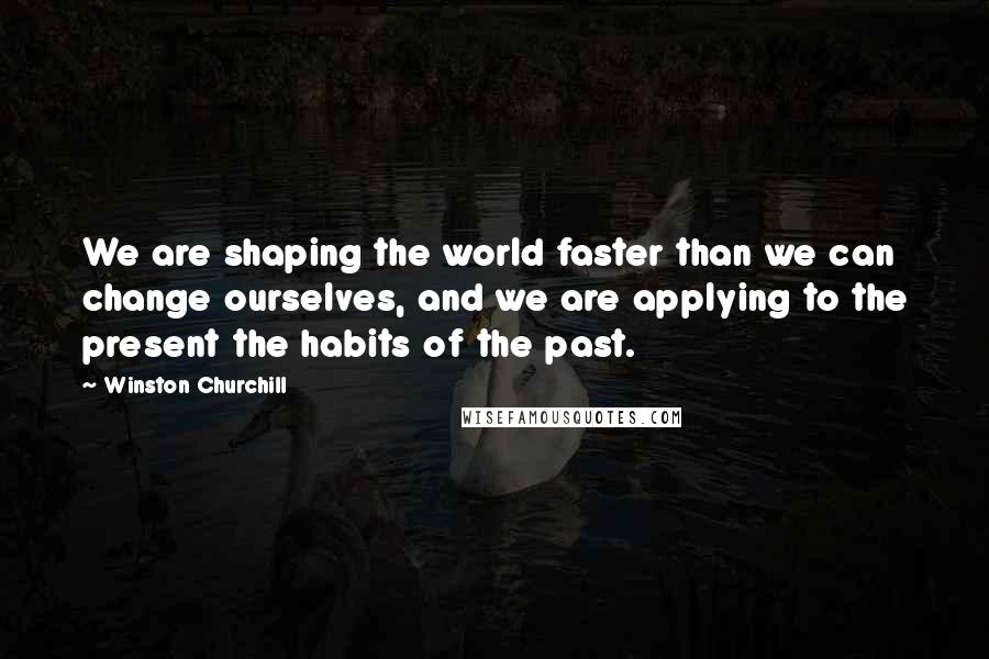 Winston Churchill Quotes: We are shaping the world faster than we can change ourselves, and we are applying to the present the habits of the past.