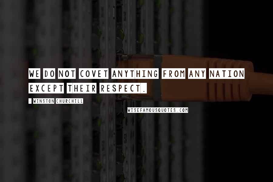Winston Churchill Quotes: We do not covet anything from any nation except their respect.