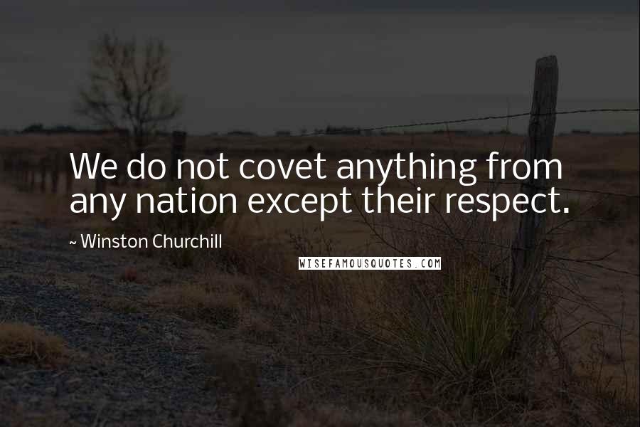 Winston Churchill Quotes: We do not covet anything from any nation except their respect.