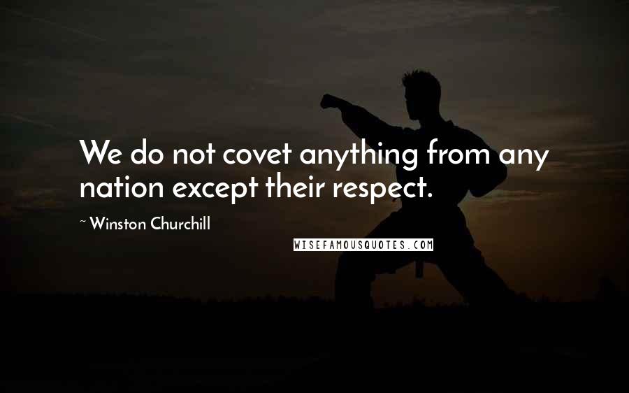 Winston Churchill Quotes: We do not covet anything from any nation except their respect.