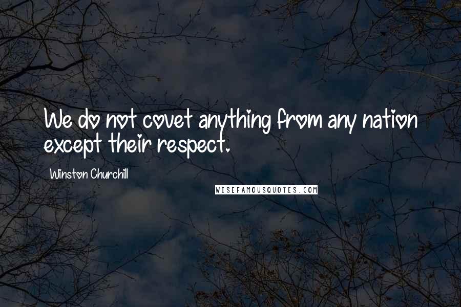 Winston Churchill Quotes: We do not covet anything from any nation except their respect.