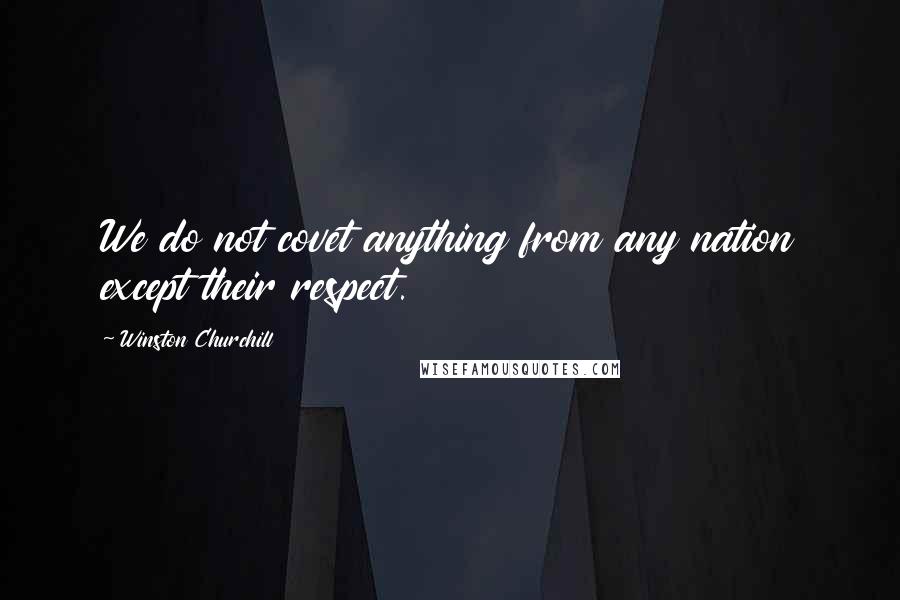 Winston Churchill Quotes: We do not covet anything from any nation except their respect.
