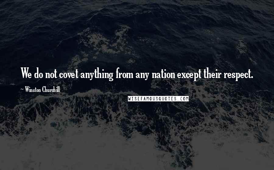 Winston Churchill Quotes: We do not covet anything from any nation except their respect.