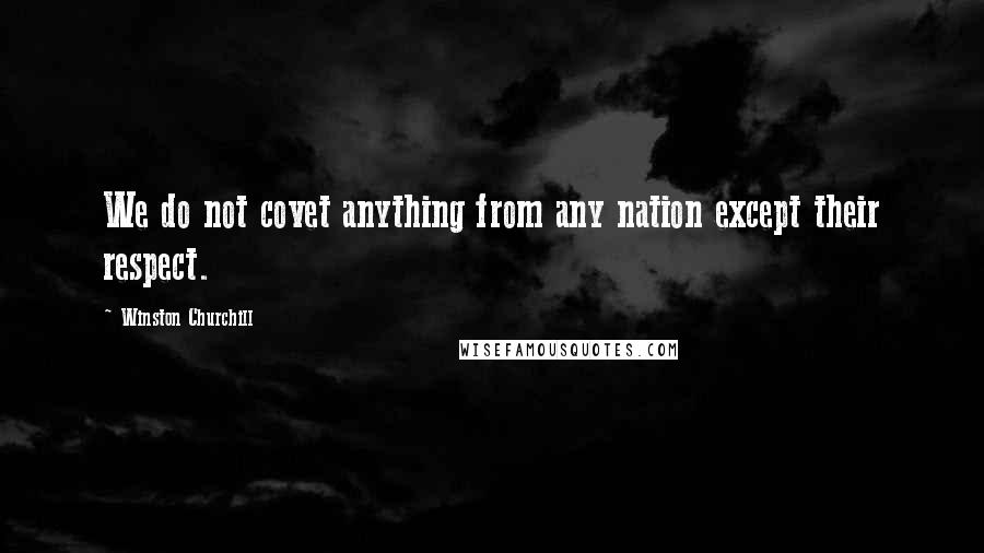 Winston Churchill Quotes: We do not covet anything from any nation except their respect.