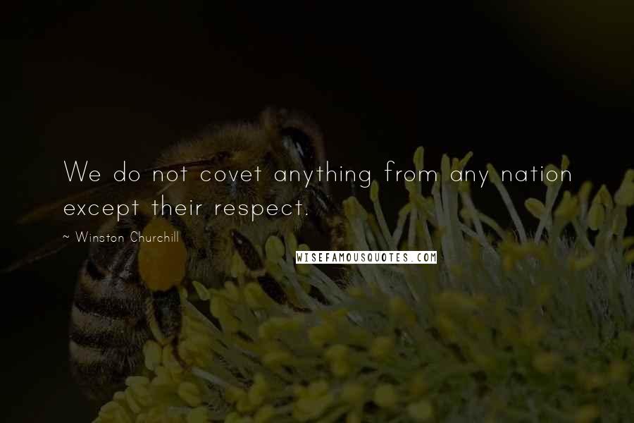 Winston Churchill Quotes: We do not covet anything from any nation except their respect.