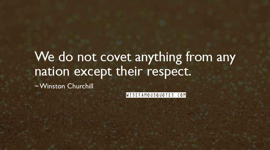 Winston Churchill Quotes: We do not covet anything from any nation except their respect.