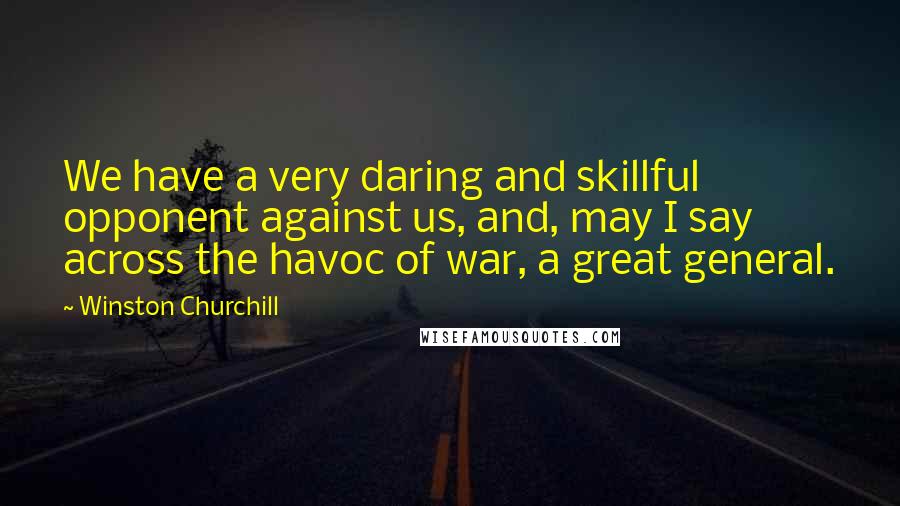 Winston Churchill Quotes: We have a very daring and skillful opponent against us, and, may I say across the havoc of war, a great general.