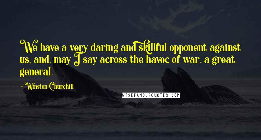 Winston Churchill Quotes: We have a very daring and skillful opponent against us, and, may I say across the havoc of war, a great general.