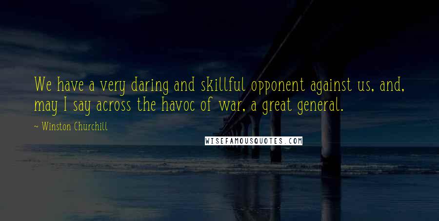 Winston Churchill Quotes: We have a very daring and skillful opponent against us, and, may I say across the havoc of war, a great general.